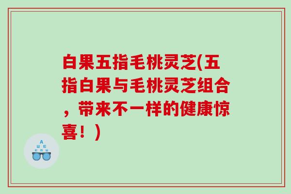 白果五指毛桃灵芝(五指白果与毛桃灵芝组合，带来不一样的健康惊喜！)