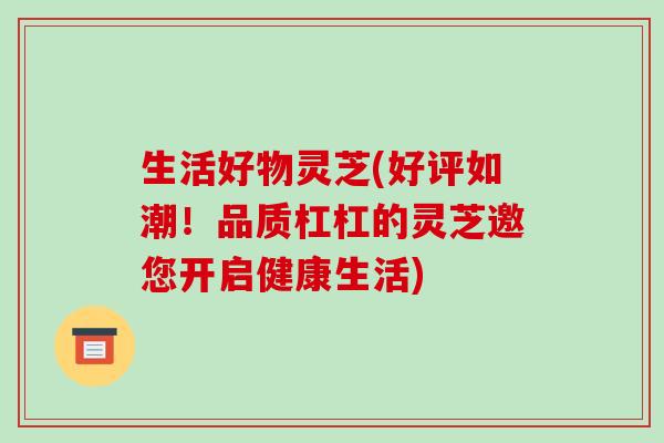 生活好物灵芝(好评如潮！品质杠杠的灵芝邀您开启健康生活)