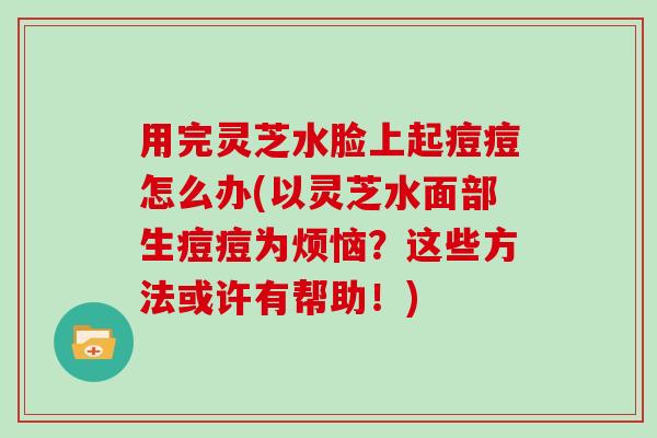 用完灵芝水脸上起痘痘怎么办(以灵芝水面部生痘痘为烦恼？这些方法或许有帮助！)