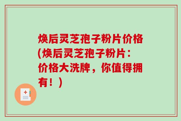 焕后灵芝孢子粉片价格(焕后灵芝孢子粉片：价格大洗牌，你值得拥有！)