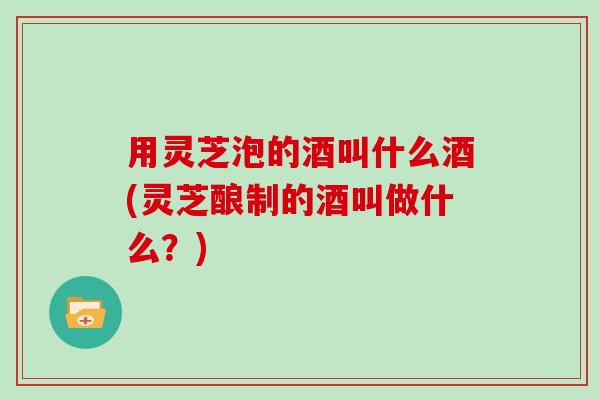 用灵芝泡的酒叫什么酒(灵芝酿制的酒叫做什么？)