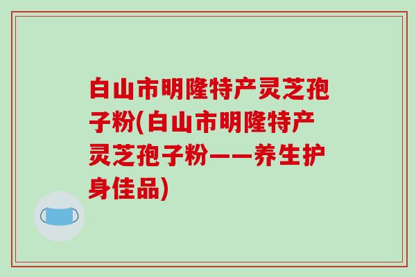 白山市明隆特产灵芝孢子粉(白山市明隆特产灵芝孢子粉——养生护身佳品)