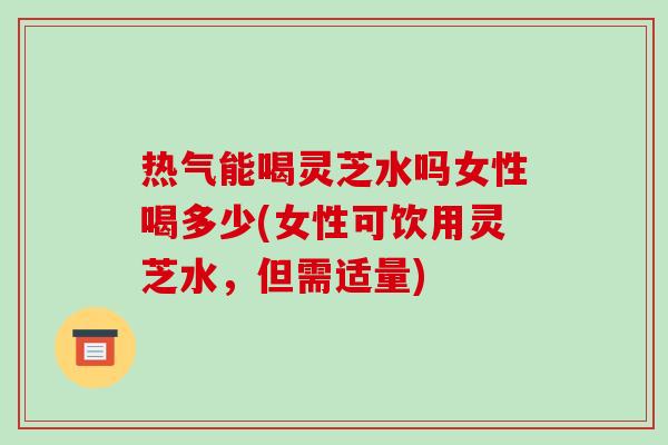 热气能喝灵芝水吗女性喝多少(女性可饮用灵芝水，但需适量)