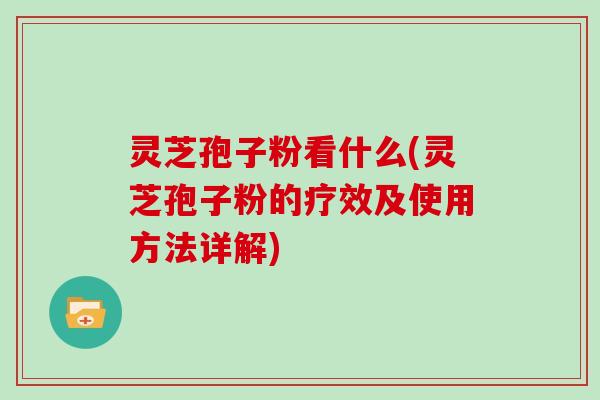 灵芝孢子粉看什么(灵芝孢子粉的疗效及使用方法详解)