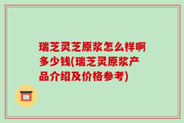 瑞芝灵芝原浆怎么样啊多少钱(瑞芝灵原浆产品介绍及价格参考)