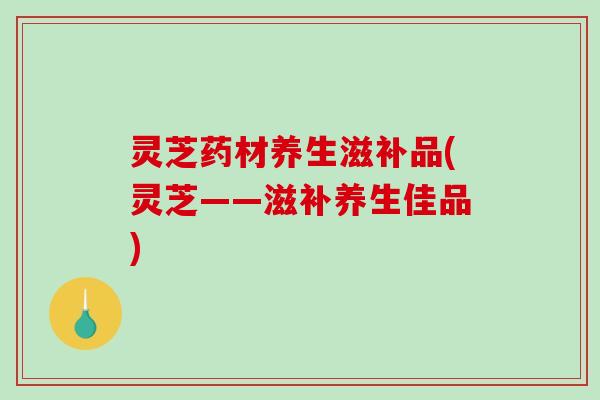 灵芝药材养生滋补品(灵芝——滋补养生佳品)