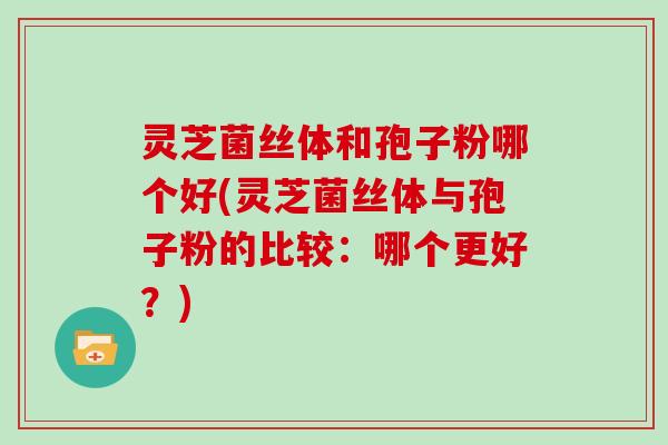 灵芝菌丝体和孢子粉哪个好(灵芝菌丝体与孢子粉的比较:哪个更好?) 灵芝菌丝体和孢子粉哪个好(灵芝菌丝体与孢子粉的比较:哪个更好?)