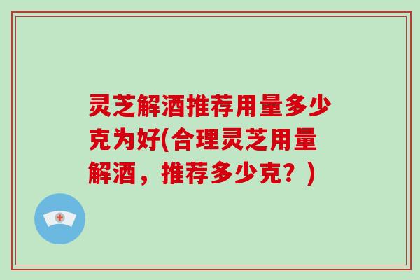 灵芝解酒推荐用量多少克为好(合理灵芝用量解酒，推荐多少克？)