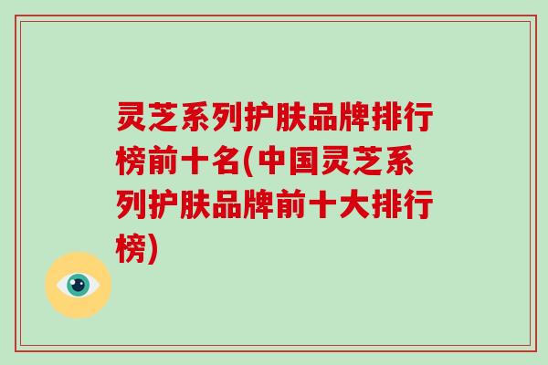 灵芝系列护肤品牌排行榜前十名(中国灵芝系列护肤品牌前十大排行榜)