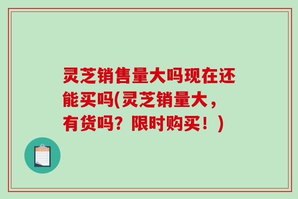 灵芝销售量大吗现在还能买吗(灵芝销量大，有货吗？限时购买！)
