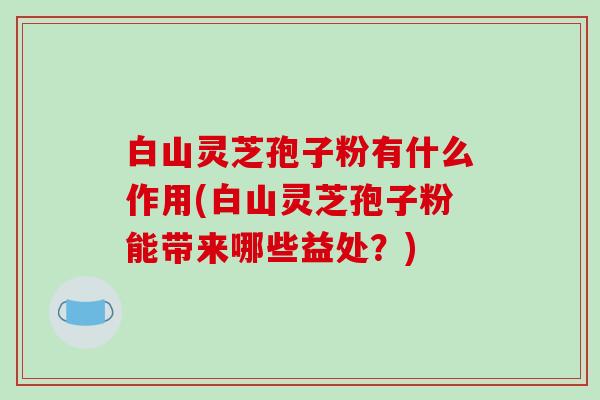 白山灵芝孢子粉有什么作用(白山灵芝孢子粉能带来哪些益处？)