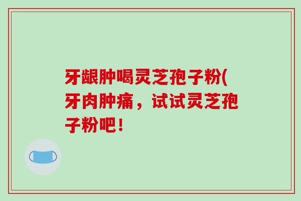 牙龈肿喝灵芝孢子粉(牙肉肿痛,试试灵芝孢子粉吧! 牙龈肿喝灵芝孢子粉(牙肉肿痛,试试灵芝孢子粉吧!