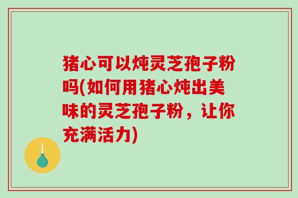 猪心可以炖灵芝孢子粉吗(如何用猪心炖出美味的灵芝孢子粉，让你充满活力)