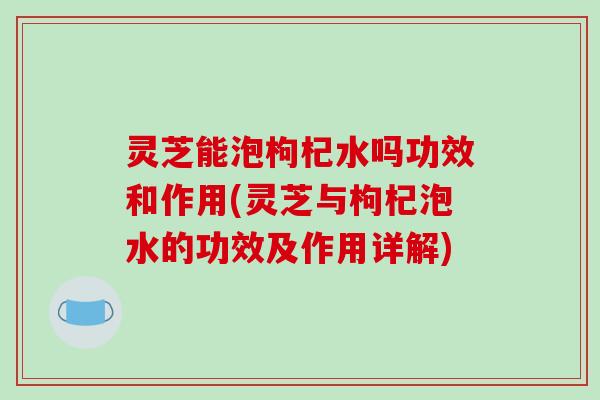 灵芝能泡枸杞水吗功效和作用(灵芝与枸杞泡水的功效及作用详解)