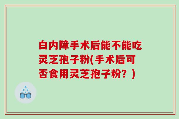 白内障手术后能不能吃灵芝孢子粉(手术后可否食用灵芝孢子粉？)