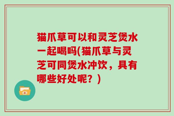 猫爪草可以和灵芝煲水一起喝吗(猫爪草与灵芝可同煲水冲饮，具有哪些好处呢？)