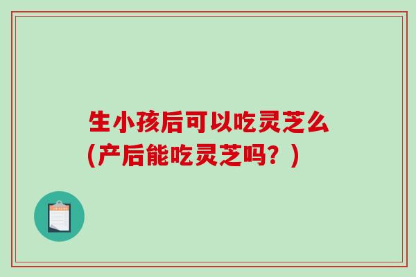生小孩后可以吃灵芝么(产后能吃灵芝吗?) 生小孩后可以吃灵芝么(产后能吃灵芝吗?)