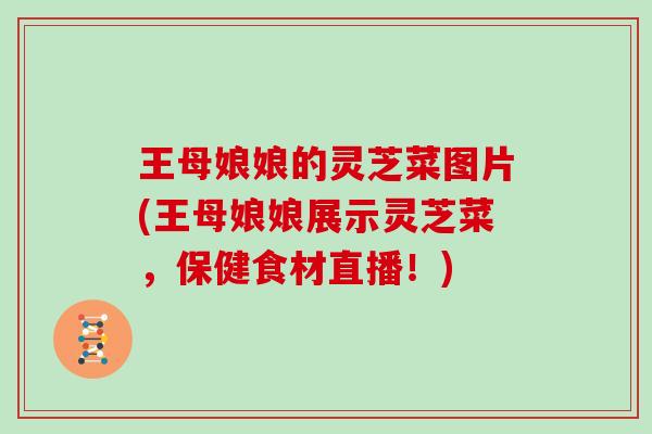 王母娘娘的灵芝菜图片(王母娘娘展示灵芝菜，保健食材直播！)