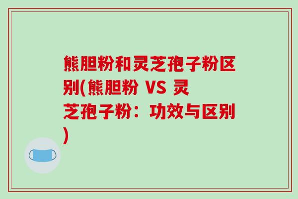 熊胆粉和灵芝孢子粉区别(熊胆粉 VS 灵芝孢子粉:功效与区别) 熊胆粉和灵芝孢子粉区别(熊胆粉 VS 灵芝孢子粉:功效与区别)