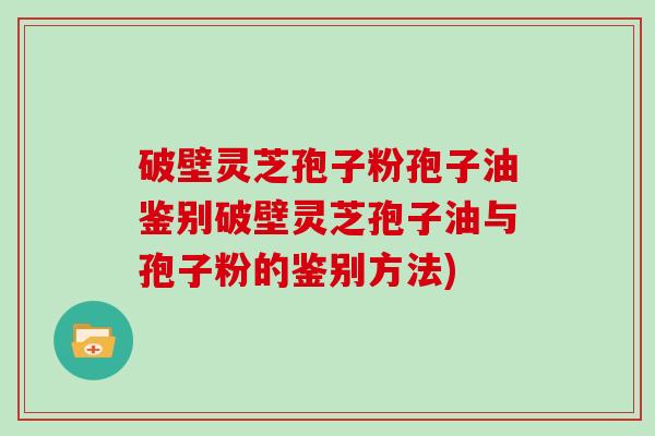 破壁灵芝孢子粉孢子油鉴别破壁灵芝孢子油与孢子粉的鉴别方法)