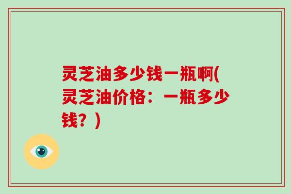灵芝油多少钱一瓶啊(灵芝油价格：一瓶多少钱？)