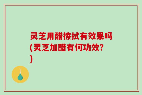 灵芝用醋擦拭有效果吗(灵芝加醋有何功效？)