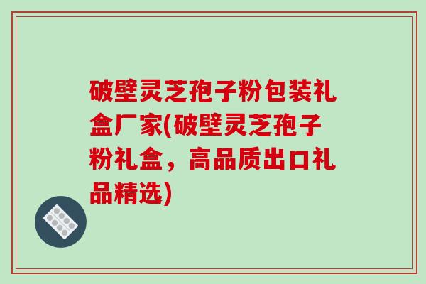 破壁灵芝孢子粉包装礼盒厂家(破壁灵芝孢子粉礼盒，高品质出口礼品精选)