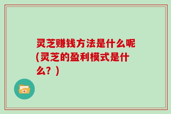 灵芝赚钱方法是什么呢(灵芝的盈利模式是什么？)