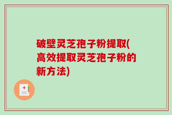 破壁灵芝孢子粉提取(高效提取灵芝孢子粉的新方法)