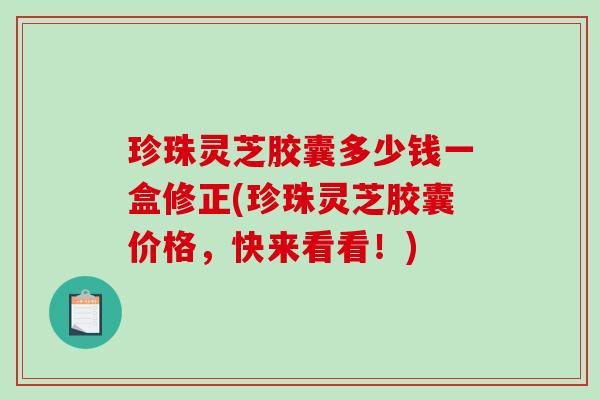 珍珠灵芝胶囊多少钱一盒修正(珍珠灵芝胶囊价格，快来看看！)