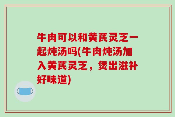 牛肉可以和黄芪灵芝一起炖汤吗(牛肉炖汤加入黄芪灵芝，煲出滋补好味道)