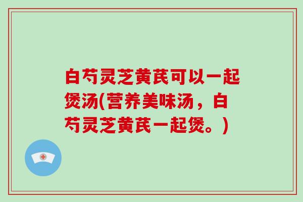 白芍灵芝黄芪可以一起煲汤(营养美味汤，白芍灵芝黄芪一起煲。)