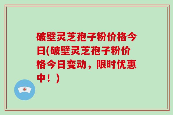 破壁灵芝孢子粉价格今日(破壁灵芝孢子粉价格今日变动，限时优惠中！)