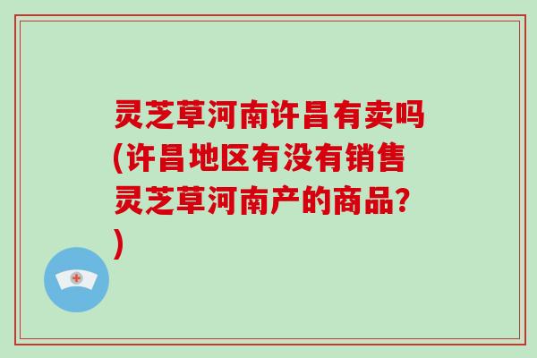 灵芝草河南许昌有卖吗(许昌地区有没有销售灵芝草河南产的商品？)