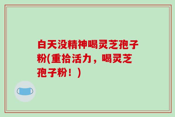 白天没精神喝灵芝孢子粉(重拾活力，喝灵芝孢子粉！)