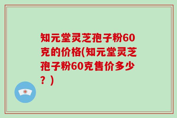 知元堂灵芝孢子粉60克的价格(知元堂灵芝孢子粉60克售价多少？)