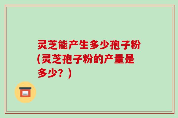 灵芝能产生多少孢子粉(灵芝孢子粉的产量是多少？)