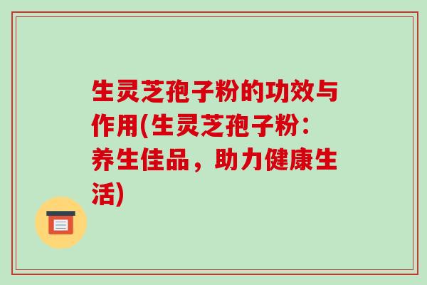 生灵芝孢子粉的功效与作用(生灵芝孢子粉：养生佳品，助力健康生活)