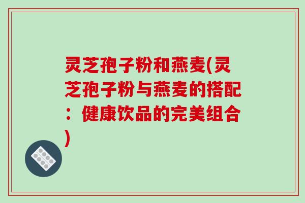 灵芝孢子粉和燕麦(灵芝孢子粉与燕麦的搭配：健康饮品的完美组合)