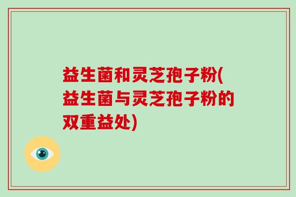 益生菌和灵芝孢子粉(益生菌与灵芝孢子粉的双重益处)