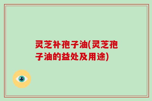 灵芝补孢子油(灵芝孢子油的益处及用途)