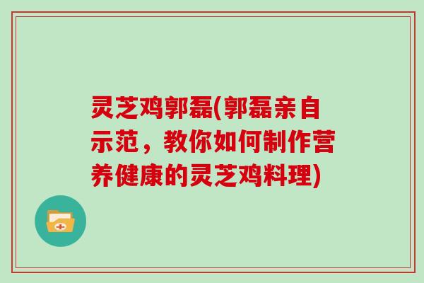 灵芝鸡郭磊(郭磊亲自示范，教你如何制作营养健康的灵芝鸡料理)