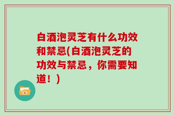 白酒泡灵芝有什么功效和禁忌(白酒泡灵芝的功效与禁忌，你需要知道！)
