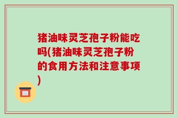 猪油味灵芝孢子粉能吃吗(猪油味灵芝孢子粉的食用方法和注意事项) 猪油味灵芝孢子粉能吃吗(猪油味灵芝孢子粉的食用方法和注意事项)