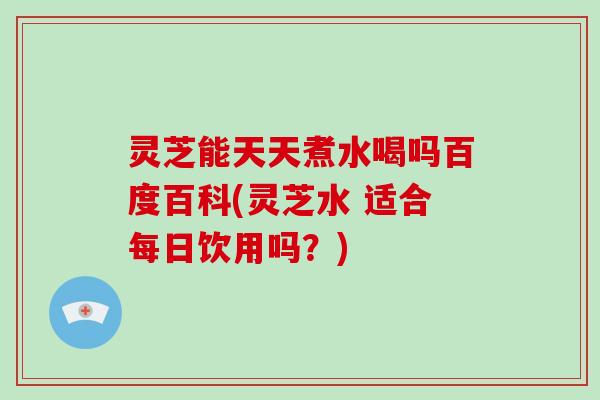 灵芝能天天煮水喝吗百度百科(灵芝水 适合每日饮用吗？)