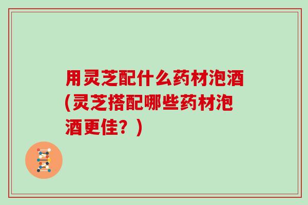 用灵芝配什么药材泡酒(灵芝搭配哪些药材泡酒更佳？)