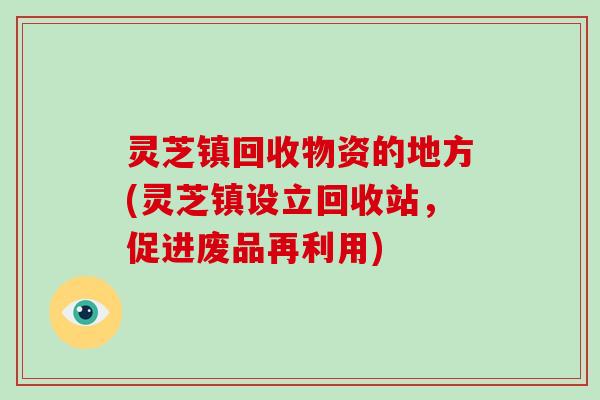 灵芝镇回收物资的地方(灵芝镇设立回收站，促进废品再利用)