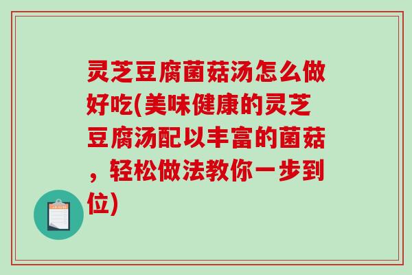 灵芝豆腐菌菇汤怎么做好吃(美味健康的灵芝豆腐汤配以丰富的菌菇，轻松做法教你一步到位)