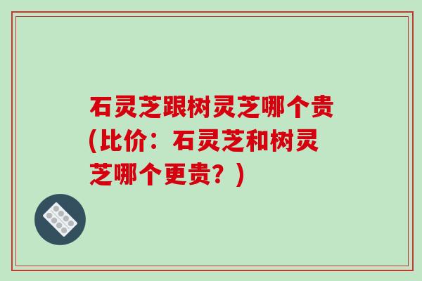 石灵芝跟树灵芝哪个贵(比价：石灵芝和树灵芝哪个更贵？)