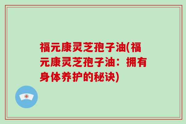 福元康灵芝孢子油(福元康灵芝孢子油：拥有身体养护的秘诀)